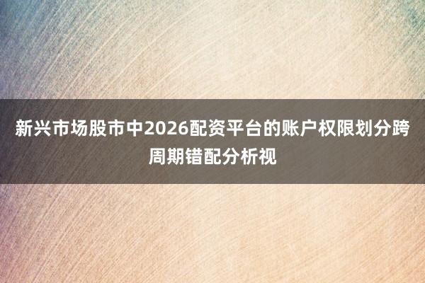 新兴市场股市中2026配资平台的账户权限划分跨周期错配分析视