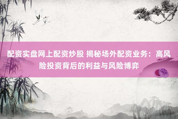 配资实盘网上配资炒股 揭秘场外配资业务：高风险投资背后的利益与风险博弈