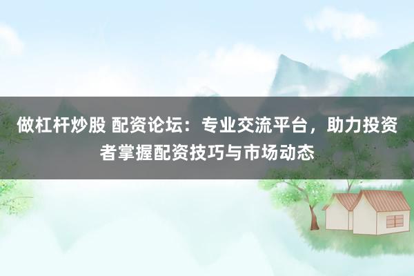 做杠杆炒股 配资论坛:专业交流平台,助力投资者掌握配资技巧与市场动态
