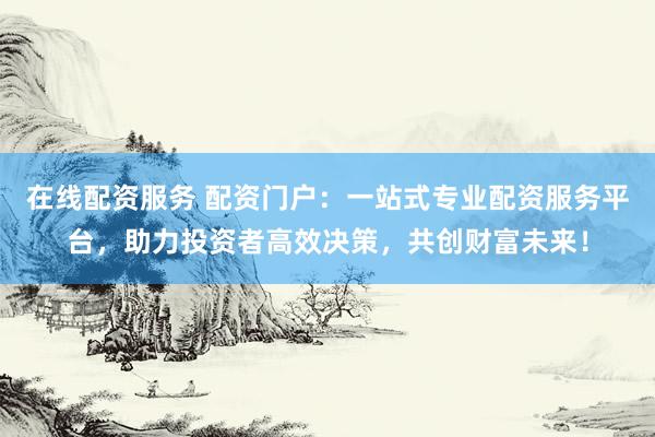 在线配资服务 配资门户：一站式专业配资服务平台，助力投资者高效决策，共创财富未来！