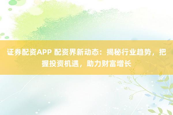 证券配资APP 配资界新动态：揭秘行业趋势，把握投资机遇，助力财富增长