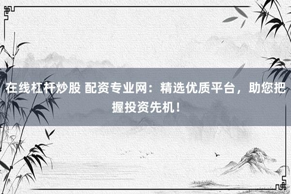 在线杠杆炒股 配资专业网：精选优质平台，助您把握投资先机！
