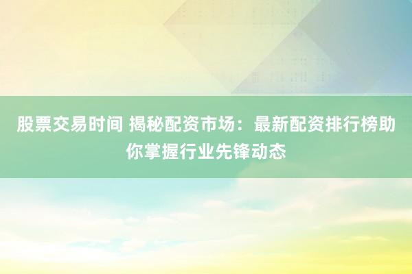 股票交易时间 揭秘配资市场：最新配资排行榜助你掌握行业先锋动态