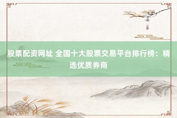 股票配资网址 全国十大股票交易平台排行榜：精选优质券商