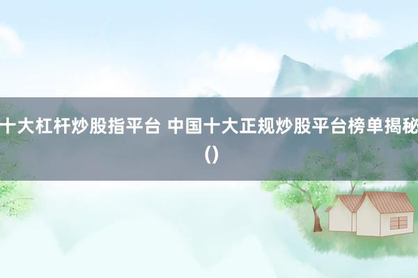 十大杠杆炒股指平台 中国十大正规炒股平台榜单揭秘 ()