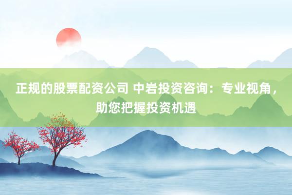 正规的股票配资公司 中岩投资咨询：专业视角，助您把握投资机遇