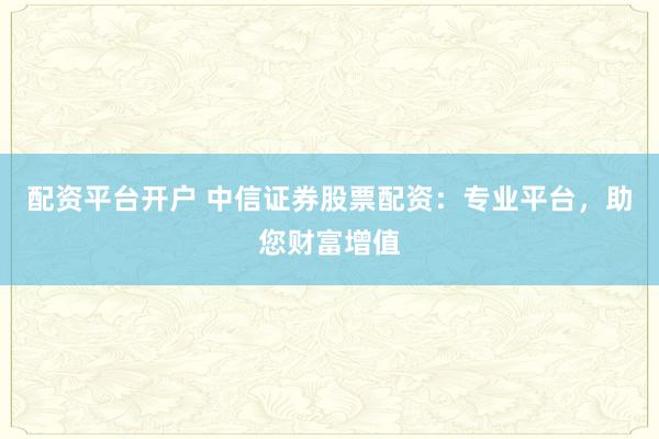 配资平台开户 中信证券股票配资：专业平台，助您财富增值
