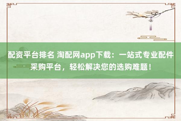 配资平台排名 淘配网app下载：一站式专业配件采购平台，轻松解决您的选购难题！