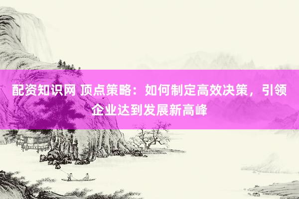 配资知识网 顶点策略:如何制定高效决策,引领企业达到发展新高峰