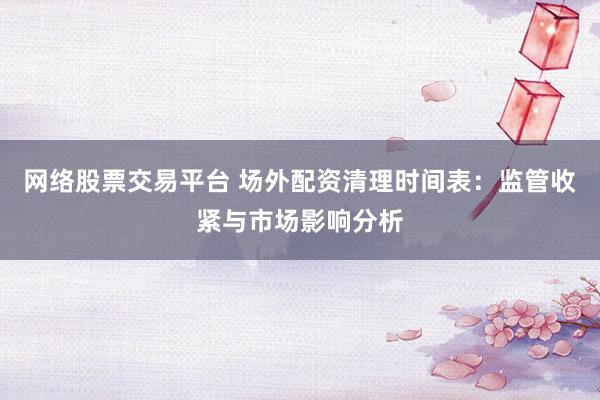 网络股票交易平台 场外配资清理时间表:监管收紧与市场影响分析