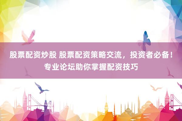 股票配资炒股 股票配资策略交流,投资者必备!专业论坛助你掌握配资技巧