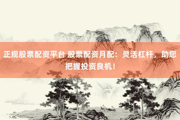 正规股票配资平台 股票配资月配:灵活杠杆,助您把握投资良机!