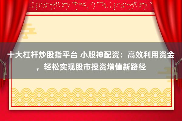 十大杠杆炒股指平台 小股神配资:高效利用资金,轻松实现股市投资增值新路径