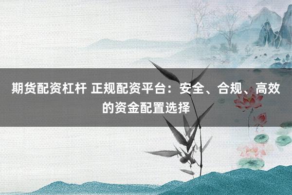 期货配资杠杆 正规配资平台:安全、合规、高效的资金配置选择