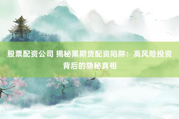 股票配资公司 揭秘黑期货配资陷阱：高风险投资背后的隐秘真相