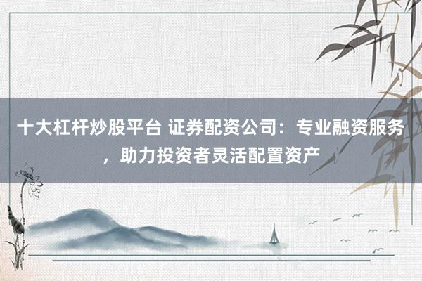 十大杠杆炒股平台 证券配资公司：专业融资服务，助力投资者灵活配置资产