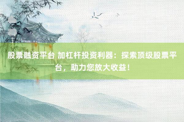 股票融资平台 加杠杆投资利器：探索顶级股票平台，助力您放大收益！