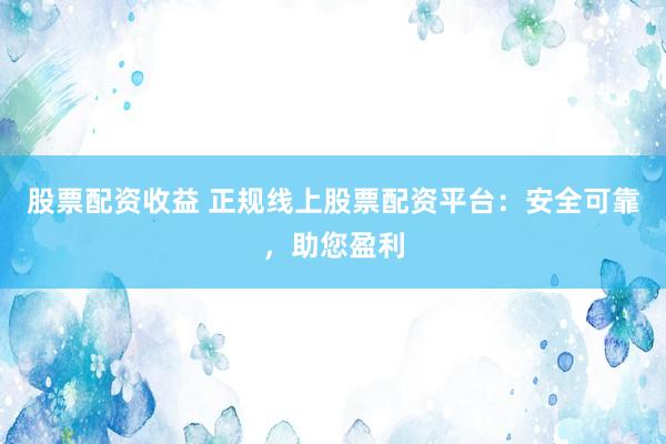 股票配资收益 正规线上股票配资平台：安全可靠，助您盈利