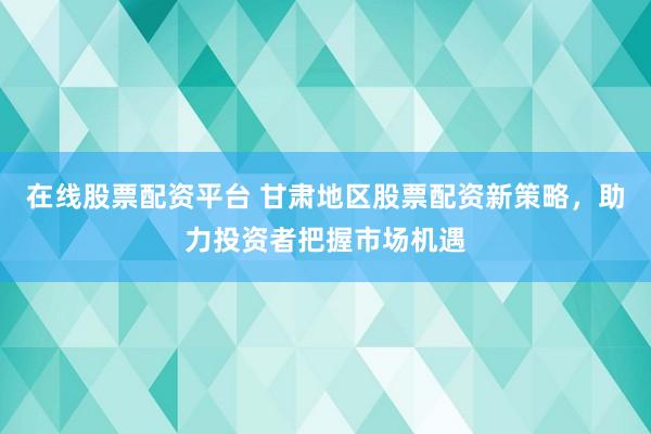 在线股票配资平台 甘肃地区股票配资新策略，助力投资者把握市场机遇