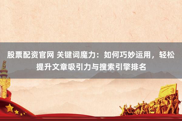 股票配资官网 关键词魔力：如何巧妙运用，轻松提升文章吸引力与搜索引擎排名