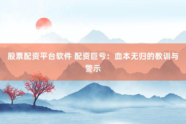 股票配资平台软件 配资巨亏：血本无归的教训与警示