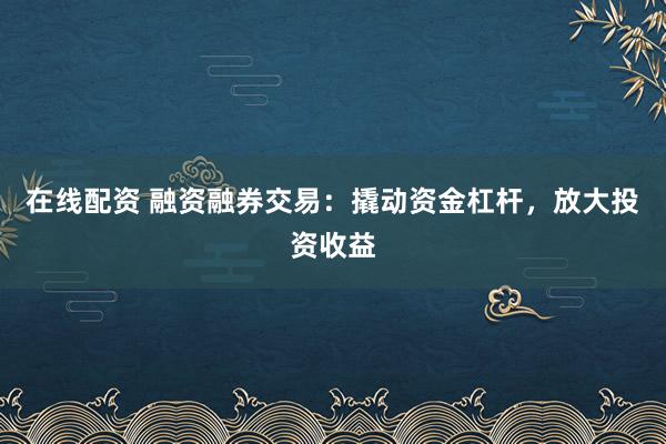 在线配资 融资融券交易：撬动资金杠杆，放大投资收益