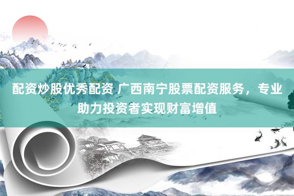 配资炒股优秀配资 广西南宁股票配资服务，专业助力投资者实现财富增值