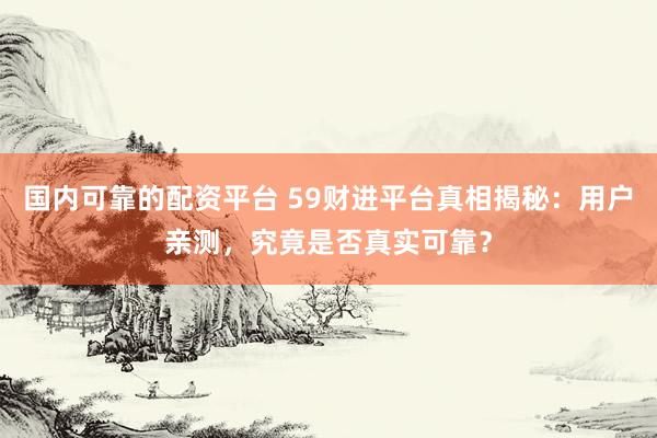 国内可靠的配资平台 59财进平台真相揭秘：用户亲测，究竟是否真实可靠？