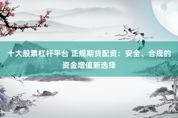 十大股票杠杆平台 正规期货配资：安全、合规的资金增值新选择