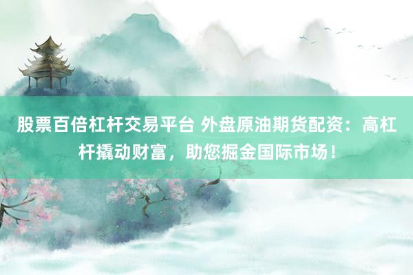 股票百倍杠杆交易平台 外盘原油期货配资：高杠杆撬动财富，助您掘金国际市场！