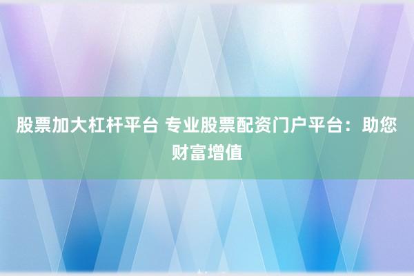 股票加大杠杆平台 专业股票配资门户平台：助您财富增值