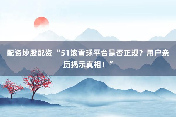配资炒股配资 “51滚雪球平台是否正规？用户亲历揭示真相！”