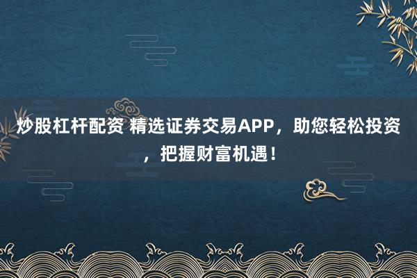炒股杠杆配资 精选证券交易APP，助您轻松投资，把握财富机遇！