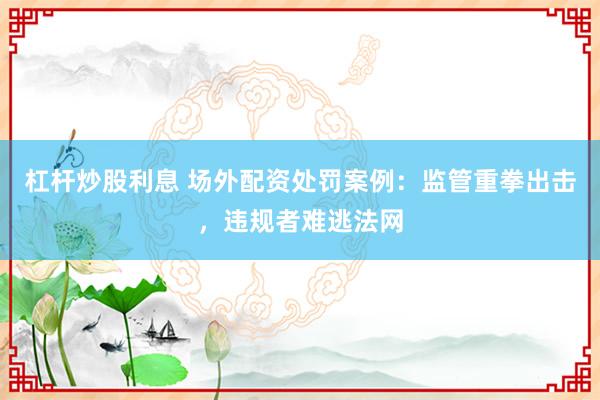 杠杆炒股利息 场外配资处罚案例：监管重拳出击，违规者难逃法网