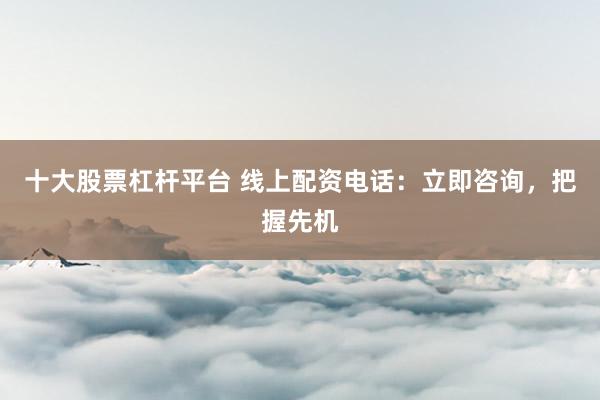 十大股票杠杆平台 线上配资电话：立即咨询，把握先机