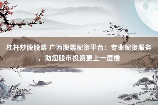 杠杆炒股股票 广西股票配资平台：专业配资服务，助您股市投资更上一层楼
