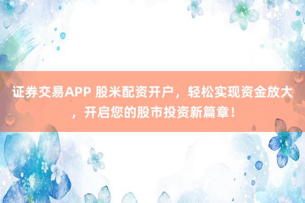 证券交易APP 股米配资开户，轻松实现资金放大，开启您的股市投资新篇章！