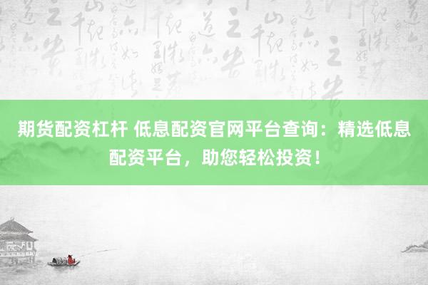 期货配资杠杆 低息配资官网平台查询:精选低息配资平台,助您轻松投资!