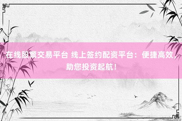 在线股票交易平台 线上签约配资平台：便捷高效，助您投资起航！