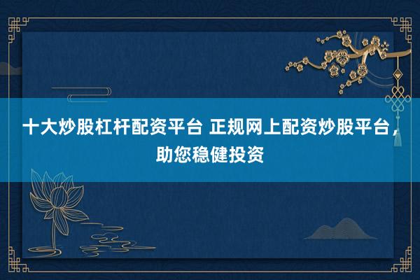 十大炒股杠杆配资平台 正规网上配资炒股平台,助您稳健投资