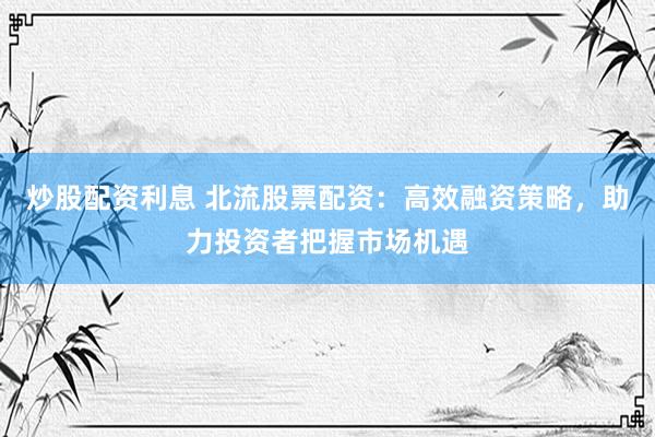 炒股配资利息 北流股票配资：高效融资策略，助力投资者把握市场机遇