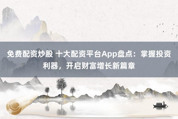 免费配资炒股 十大配资平台App盘点：掌握投资利器，开启财富增长新篇章