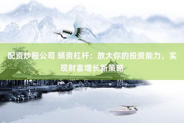 配资炒股公司 螎资杠杆：放大你的投资能力，实现财富增长新策略
