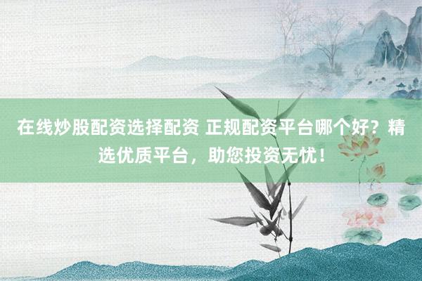在线炒股配资选择配资 正规配资平台哪个好？精选优质平台，助您投资无忧！