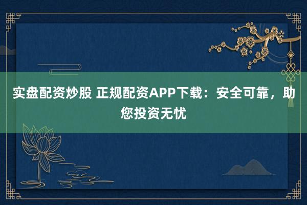 实盘配资炒股 正规配资APP下载:安全可靠,助您投资无忧
