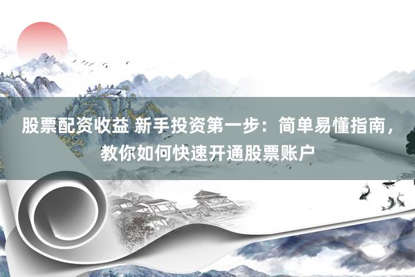 股票配资收益 新手投资第一步：简单易懂指南，教你如何快速开通股票账户