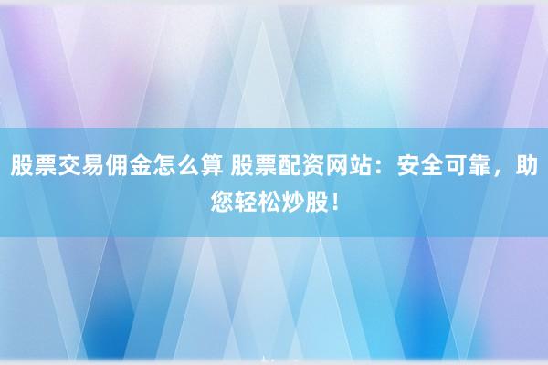 股票交易佣金怎么算 股票配资网站：安全可靠，助您轻松炒股！
