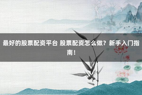 最好的股票配资平台 股票配资怎么做？新手入门指南！