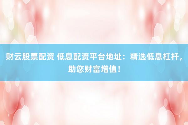 财云股票配资 低息配资平台地址：精选低息杠杆，助您财富增值！