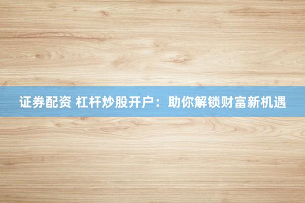 证券配资 杠杆炒股开户：助你解锁财富新机遇